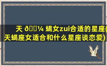 天 🌼 蝎女zui
合适的星座(天蝎座女适合和什么星座谈恋爱)